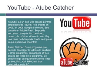 YouTube - Atube Catcher

Youtube: Es un sitio web creado por tres
empleados de PayPal. Fue creado en
2005, en 2006 Google lo compra. Esta
basado en Adobe Flash. Se puede
encontrar cualquier tipo de video,
casero, de música, video clip, etc. Hay
una barra de búsqueda donde se ingresa
lo que queremos encontrar.

Atube Catcher: Es un programa que
permite descargar lo videos de YouTube
u otros programas, copiando la URL o
enlace del video en el programa. Se
puede elegir cualquier formato de video,
ya sea, FVL, AVI, MP4, etc. Son
guardados en la PC
 