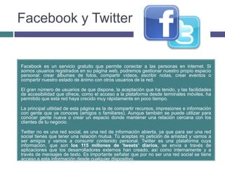 Facebook y Twitter


Facebook es un servicio gratuito que permite conectar a las personas en internet. Si
somos usuarios registrados en su página web, podremos gestionar nuestro propio espacio
personal: crear álbumes de fotos, compartir vídeos, escribir notas, crear eventos o
compartir nuestro estado de ánimo con otros usuarios de la red.

El gran número de usuarios de que dispone, la aceptación que ha tenido, y las facilidades
de accesibilidad que ofrece, como el acceso a la plataforma desde terminales móviles, ha
permitido que esta red haya crecido muy rápidamente en poco tiempo.

La principal utilidad de esta página es la de compartir recursos, impresiones e información
con gente que ya conoces (amigos o familiares). Aunque también se puede utilizar para
conocer gente nueva o crear un espacio donde mantener una relación cercana con los
clientes de tu negocio.

Twitter no es una red social, es una red de información abierta, ya que para ser una red
social tienes que tener una relación mutua. Tú aceptas mi petición de amistad y vamos a
ser amigos y vamos a consumir contenido personal. Twitter es una plataforma cuya
información, que son los 115 millones de 'tweets' diarios, se envía a través de
aplicaciones que los desarrolladores externos han creado, así como internamente y a
través de mensajes de texto. Es importante señalar que por no ser una red social se tiene
acceso a esta información desde cualquier dispositivo.
 