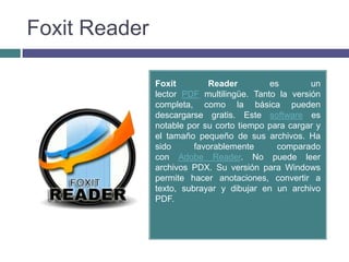 Foxit Reader

               Foxit         Reader        es        un
               lector PDF multilingüe. Tanto la versión
               completa, como la básica pueden
               descargarse gratis. Este software es
               notable por su corto tiempo para cargar y
               el tamaño pequeño de sus archivos. Ha
               sido      favorablemente      comparado
               con Adobe Reader. No puede leer
               archivos PDX. Su versión para Windows
               permite hacer anotaciones, convertir a
               texto, subrayar y dibujar en un archivo
               PDF.
 