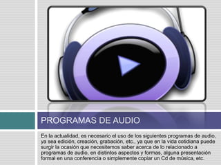 PROGRAMAS DE AUDIO
En la actualidad, es necesario el uso de los siguientes programas de audio,
ya sea edición, creación, grabación, etc., ya que en la vida cotidiana puede
surgir la ocasión que necesitemos saber acerca de lo relacionado a
programas de audio, en distintos aspectos y formas, alguna presentación
formal en una conferencia o simplemente copiar un Cd de música, etc.
 