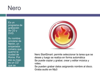 Nero

Es un
programa de
grabación
de CD y
DVD.

Su nombre
proviene de
Nerón, un
emperador
romano que
quemó la
ciudad de     Nero StartSmart: permite seleccionar la tarea que se
Roma. Por     desee y luego se realiza en forma automática
eso su logo   Se puede copiar y grabar, crear y editar música y
es un CD      video.
que se        Se pueden grabar datos asignando nombre al disco.
quema.
              Graba audio en Mp3
 