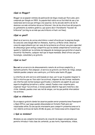 ¿Qué es Blogger?

Blogger es un popular sistema de publicación de blogs creado por Pyra Labs, pero
comprado por Google en 2003. Su popularidad radica en su facilidad de uso y los
numerosos servicios que entrega a los usuarios. Se ha ubicado dentro de los 16
dominios con más visitantes únicos en Internet. Uno de los atractivos del proyecto
es justamente su nombre genérico, que quiere decir literalmente "hacedor de
bitácoras" (un blog no es más que una bitácora virtual o en línea).

¿Qué es gmail?

Gmail es el servicio de correo electrónico o email ofrecido por la empresa Google.
Es conocido como Google Mail en Alemania, Austria y el Reino Unido. Gmail es
conocido especialmente por ser unos de los primeros en ofrecer una gran capacidad
de almacenaje (gran ventaja competitiva que los demás competidores tuvieron que
igualar) y también por su sistema de búsqueda de mensajes que permiten al usuario
encontrar fácilmente, cualquier mail que le hayan mandado. Gmail ofrece una gran
tecnología, comodidad y es gratuito.

¿Qué es box?


Box.net es un servicio de almacenamiento remoto de archivos completito, y
bastante potente. Para empezar, el servicio es gratuito con límite de 1 Giga, aunque
también puedes comprar una cuenta pro, y el límite sube hasta 25 gigas.

La interfaz de este servicio está basada en Ajax, por lo que te puedes imaginar lo
fácil e intuitiva que es. Para subir los archivos, disponen de dos formas: mediante
una interfaz web normal (aunque ajaxificada), o mediante una applet de java que
soporta drag&drop (arrastrar y soltar, vamos). Puedes crear carpetas para
organizar mejor tus archivos, e incluso puedes añadirle tags para tenerlos a dos
clicks. Además, puedes crear una red de amigos, con los que podrás intercambiar
tus archivos.

¿Qué es slideshare?

Es un espacio gratuito donde los usuarios pueden enviar presentaciones Powerpoint
u Open Office, que luego quedan almacenadas en formato Flash para ser
visualizadas online. Es una opción interesante para compartir presentaciones en la
red. Admite archivos de hasta 20 Mb de peso, sin transiciones entre diapositivas.

¿ Qué es mindomo?

Mindomo es una completa herramienta de creación de mapas conceptuales que
permite introducir toda clase de contenido, ya sea texto, hiperenlaces, vídeos,
 