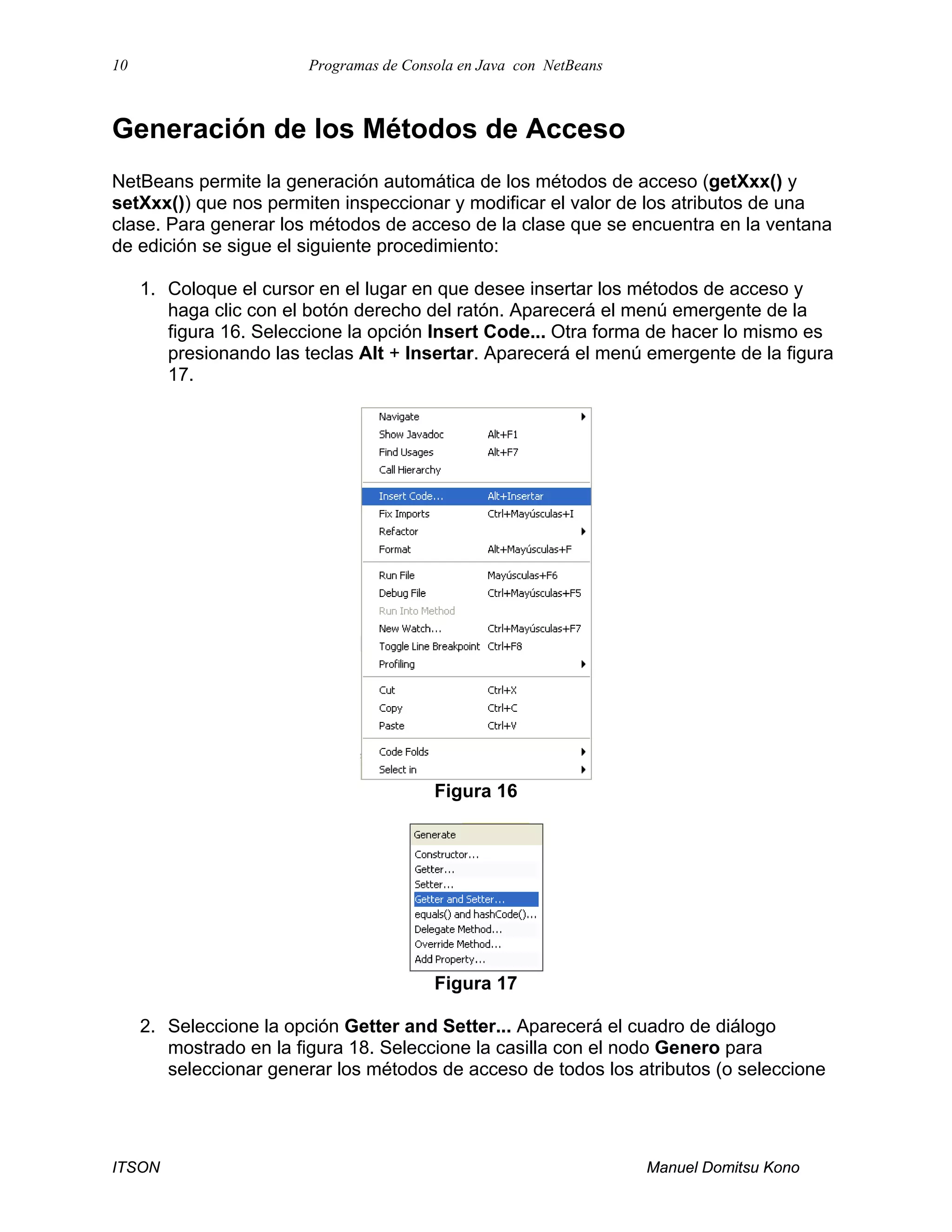 10 Programas de Consola en Java con NetBeans
ITSON Manuel Domitsu Kono
Generación de los Métodos de Acceso
NetBeans permite la generación automática de los métodos de acceso (getXxx() y
setXxx()) que nos permiten inspeccionar y modificar el valor de los atributos de una
clase. Para generar los métodos de acceso de la clase que se encuentra en la ventana
de edición se sigue el siguiente procedimiento:
1. Coloque el cursor en el lugar en que desee insertar los métodos de acceso y
haga clic con el botón derecho del ratón. Aparecerá el menú emergente de la
figura 16. Seleccione la opción Insert Code... Otra forma de hacer lo mismo es
presionando las teclas Alt + Insertar. Aparecerá el menú emergente de la figura
17.
Figura 16
Figura 17
2. Seleccione la opción Getter and Setter... Aparecerá el cuadro de diálogo
mostrado en la figura 18. Seleccione la casilla con el nodo Genero para
seleccionar generar los métodos de acceso de todos los atributos (o seleccione
 