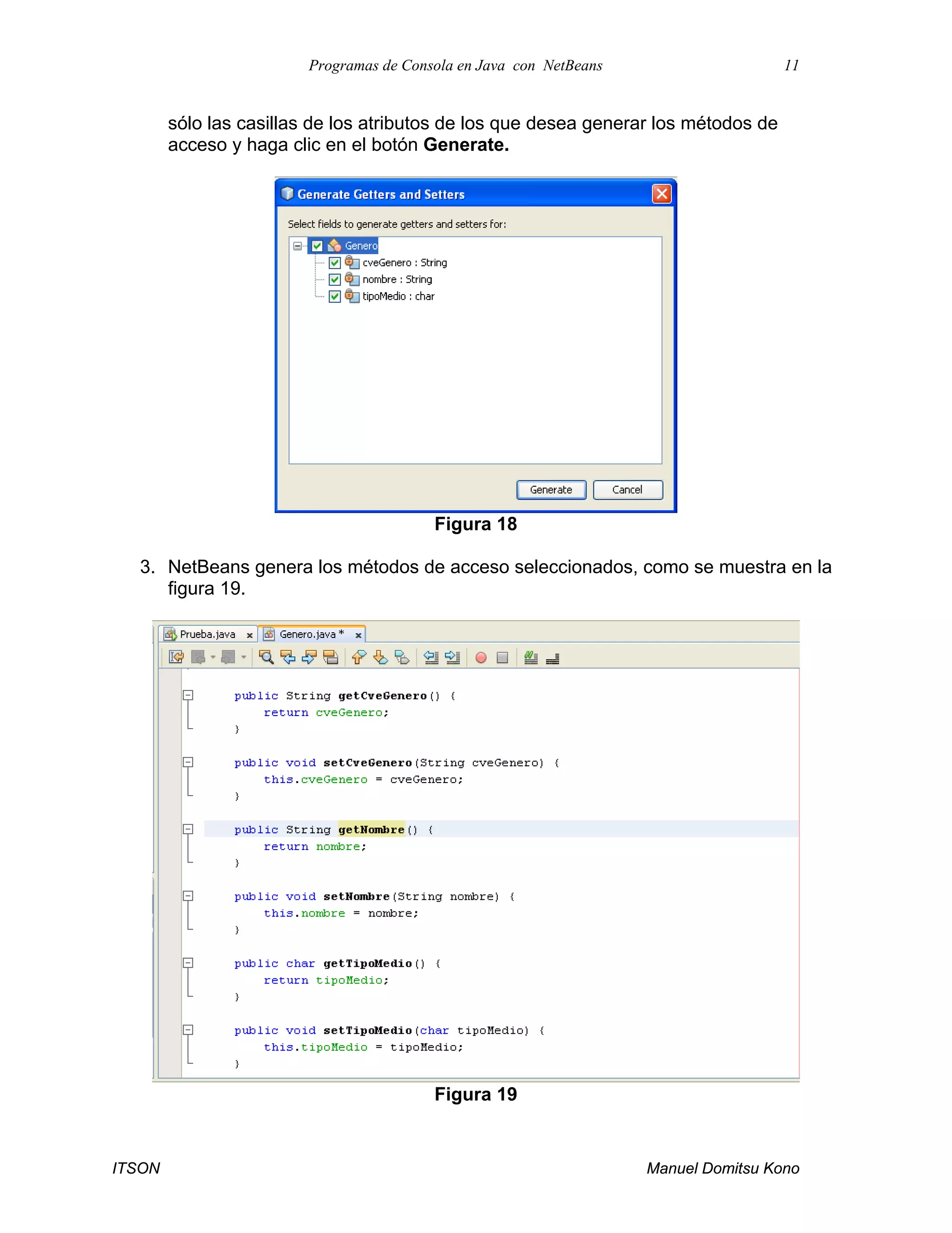 Programas de Consola en Java con NetBeans 11
ITSON Manuel Domitsu Kono
sólo las casillas de los atributos de los que desea generar los métodos de
acceso y haga clic en el botón Generate.
Figura 18
3. NetBeans genera los métodos de acceso seleccionados, como se muestra en la
figura 19.
Figura 19
 