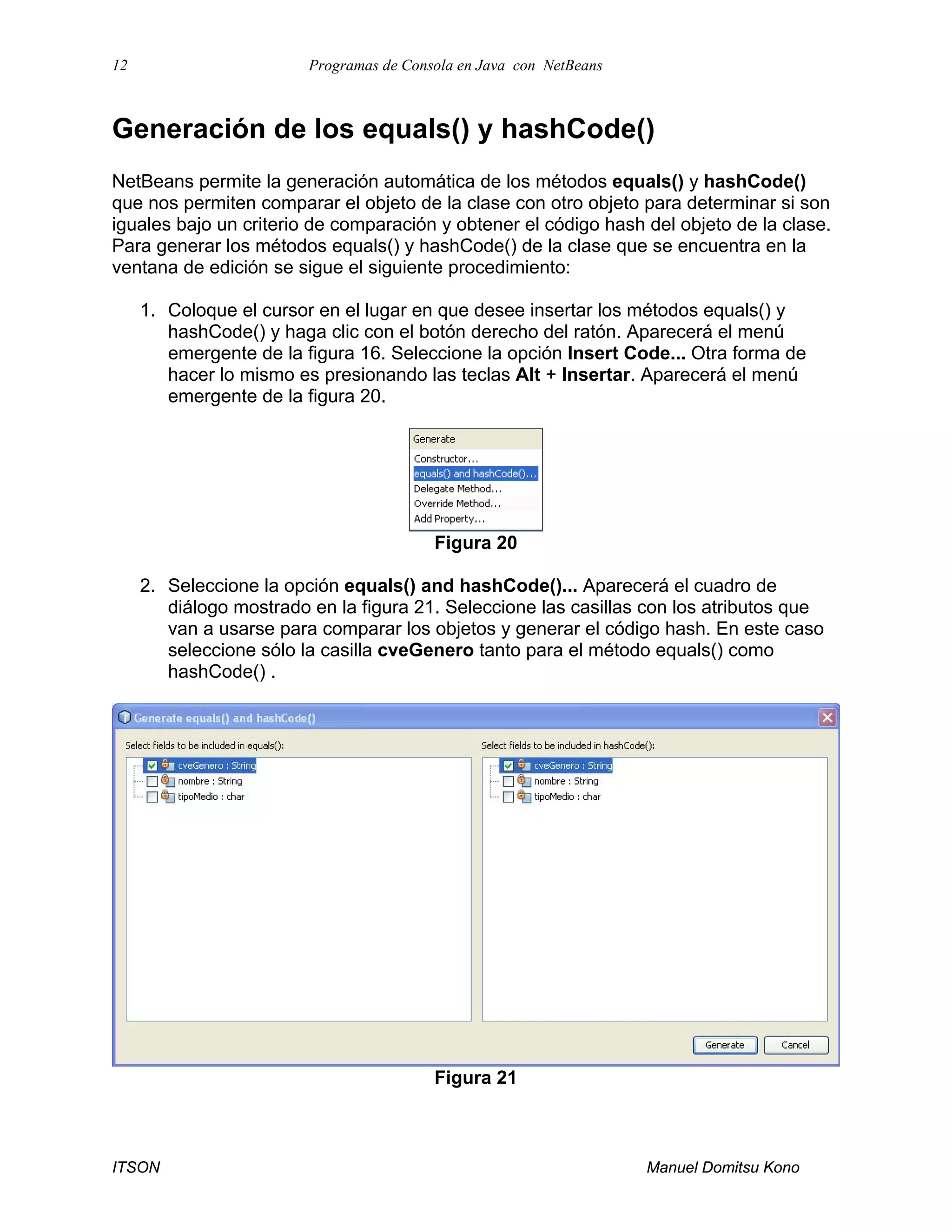 12 Programas de Consola en Java con NetBeans
ITSON Manuel Domitsu Kono
Generación de los equals() y hashCode()
NetBeans permite la generación automática de los métodos equals() y hashCode()
que nos permiten comparar el objeto de la clase con otro objeto para determinar si son
iguales bajo un criterio de comparación y obtener el código hash del objeto de la clase.
Para generar los métodos equals() y hashCode() de la clase que se encuentra en la
ventana de edición se sigue el siguiente procedimiento:
1. Coloque el cursor en el lugar en que desee insertar los métodos equals() y
hashCode() y haga clic con el botón derecho del ratón. Aparecerá el menú
emergente de la figura 16. Seleccione la opción Insert Code... Otra forma de
hacer lo mismo es presionando las teclas Alt + Insertar. Aparecerá el menú
emergente de la figura 20.
Figura 20
2. Seleccione la opción equals() and hashCode()... Aparecerá el cuadro de
diálogo mostrado en la figura 21. Seleccione las casillas con los atributos que
van a usarse para comparar los objetos y generar el código hash. En este caso
seleccione sólo la casilla cveGenero tanto para el método equals() como
hashCode() .
Figura 21
 