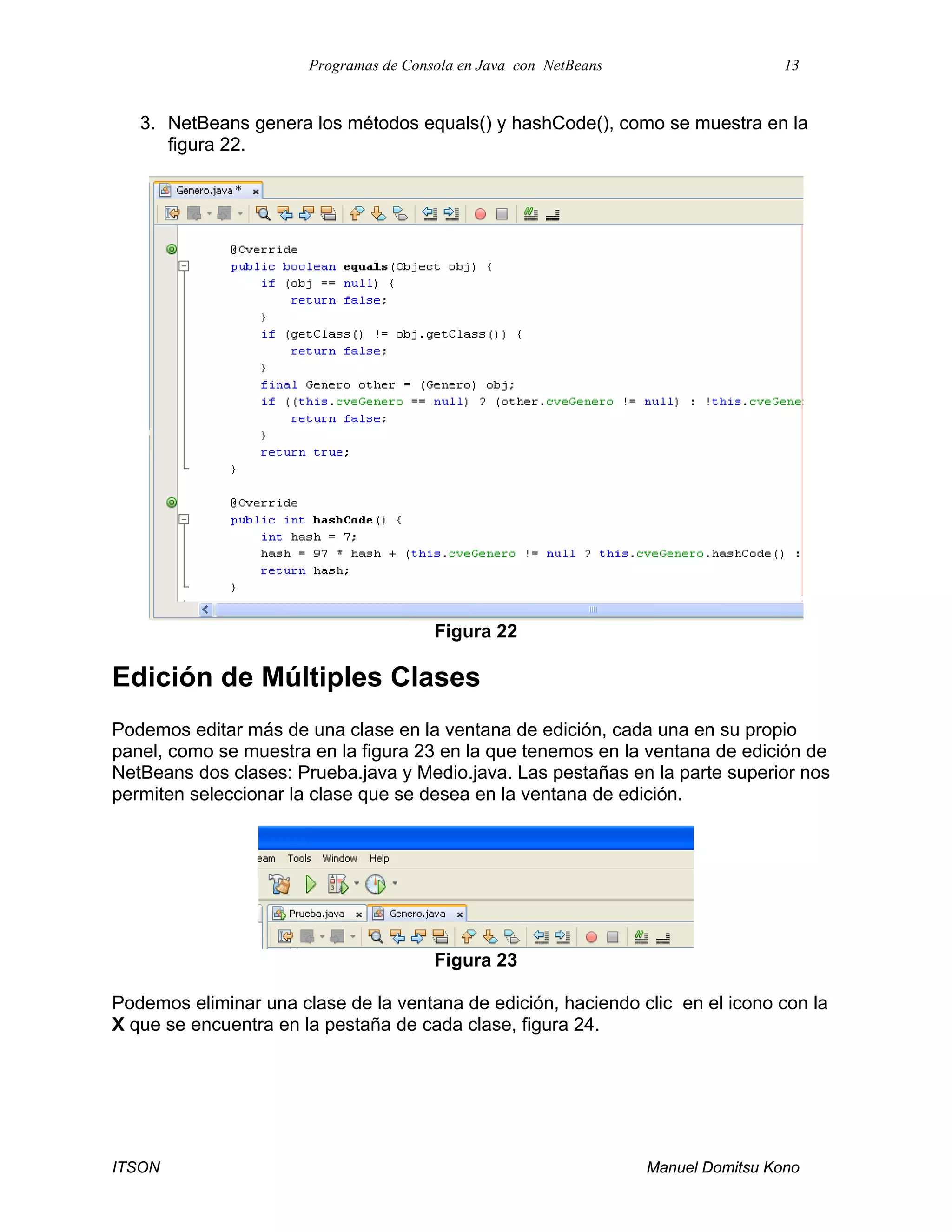 Programas de Consola en Java con NetBeans 13
ITSON Manuel Domitsu Kono
3. NetBeans genera los métodos equals() y hashCode(), como se muestra en la
figura 22.
Figura 22
Edición de Múltiples Clases
Podemos editar más de una clase en la ventana de edición, cada una en su propio
panel, como se muestra en la figura 23 en la que tenemos en la ventana de edición de
NetBeans dos clases: Prueba.java y Medio.java. Las pestañas en la parte superior nos
permiten seleccionar la clase que se desea en la ventana de edición.
Figura 23
Podemos eliminar una clase de la ventana de edición, haciendo clic en el icono con la
X que se encuentra en la pestaña de cada clase, figura 24.
 