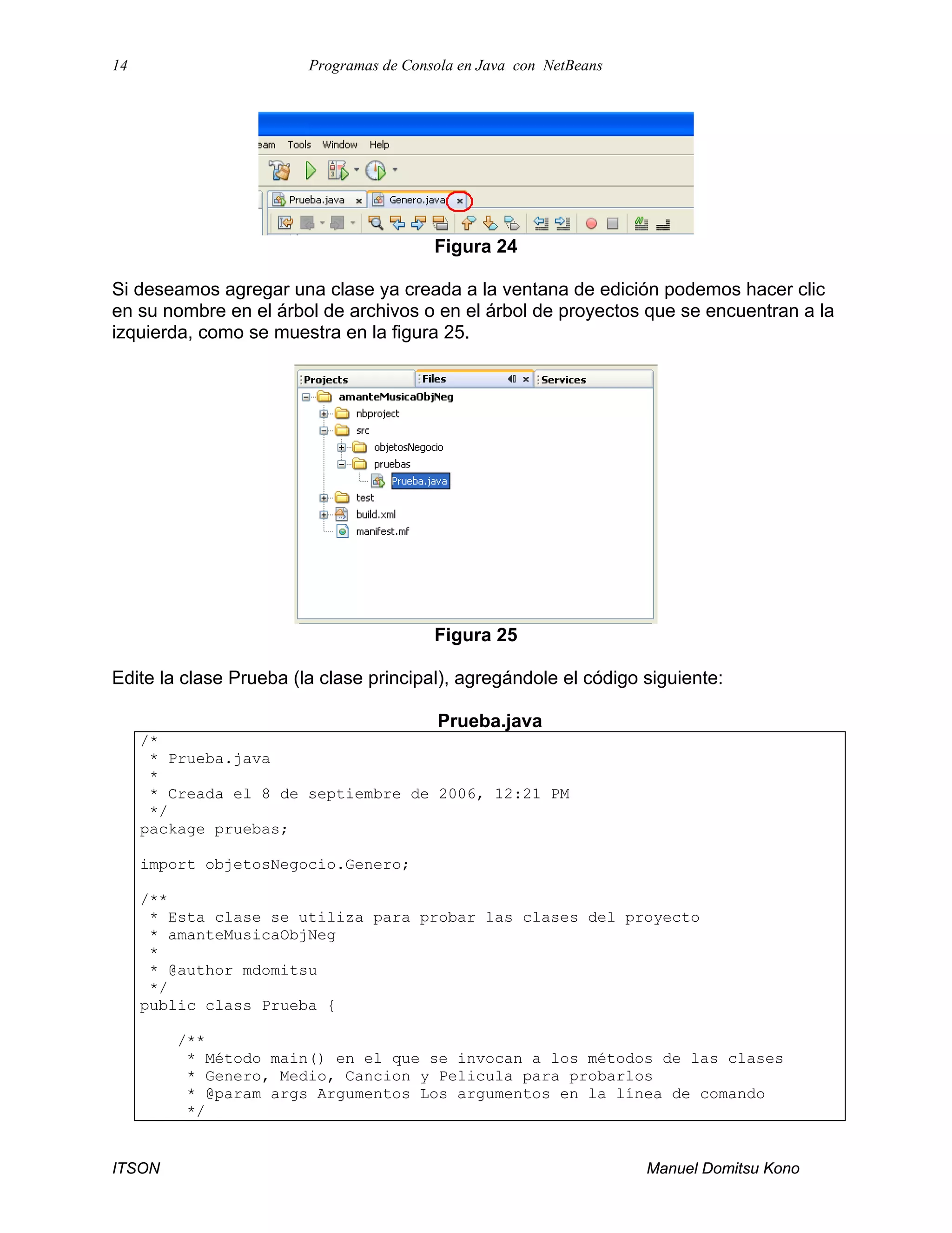 14 Programas de Consola en Java con NetBeans
ITSON Manuel Domitsu Kono
Figura 24
Si deseamos agregar una clase ya creada a la ventana de edición podemos hacer clic
en su nombre en el árbol de archivos o en el árbol de proyectos que se encuentran a la
izquierda, como se muestra en la figura 25.
Figura 25
Edite la clase Prueba (la clase principal), agregándole el código siguiente:
Prueba.java
/*
* Prueba.java
*
* Creada el 8 de septiembre de 2006, 12:21 PM
*/
package pruebas;
import objetosNegocio.Genero;
/**
* Esta clase se utiliza para probar las clases del proyecto
* amanteMusicaObjNeg
*
* @author mdomitsu
*/
public class Prueba {
/**
* Método main() en el que se invocan a los métodos de las clases
* Genero, Medio, Cancion y Pelicula para probarlos
* @param args Argumentos Los argumentos en la línea de comando
*/
 