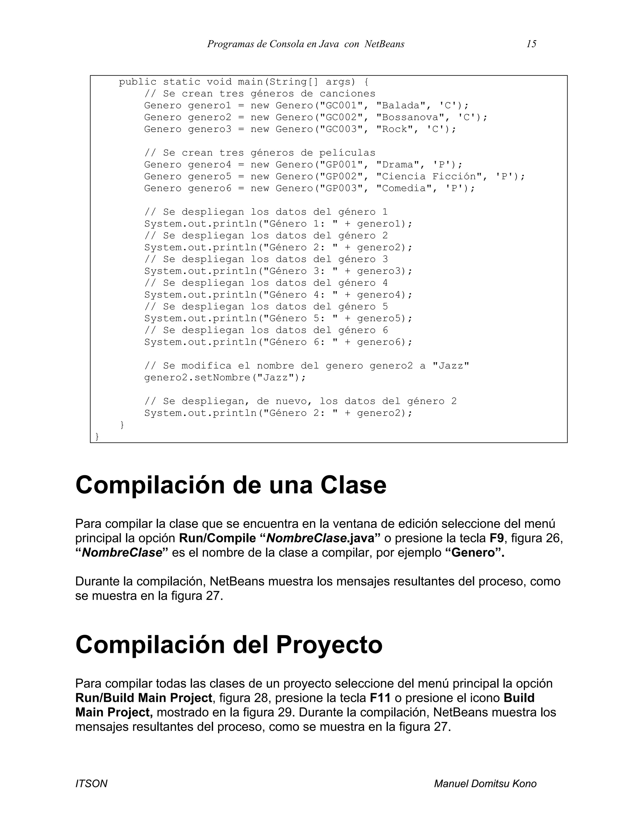 Programas de Consola en Java con NetBeans 15
ITSON Manuel Domitsu Kono
public static void main(String[] args) {
// Se crean tres géneros de canciones
Genero genero1 = new Genero("GC001", "Balada", 'C');
Genero genero2 = new Genero("GC002", "Bossanova", 'C');
Genero genero3 = new Genero("GC003", "Rock", 'C');
// Se crean tres géneros de películas
Genero genero4 = new Genero("GP001", "Drama", 'P');
Genero genero5 = new Genero("GP002", "Ciencia Ficción", 'P');
Genero genero6 = new Genero("GP003", "Comedia", 'P');
// Se despliegan los datos del género 1
System.out.println("Género 1: " + genero1);
// Se despliegan los datos del género 2
System.out.println("Género 2: " + genero2);
// Se despliegan los datos del género 3
System.out.println("Género 3: " + genero3);
// Se despliegan los datos del género 4
System.out.println("Género 4: " + genero4);
// Se despliegan los datos del género 5
System.out.println("Género 5: " + genero5);
// Se despliegan los datos del género 6
System.out.println("Género 6: " + genero6);
// Se modifica el nombre del genero genero2 a "Jazz"
genero2.setNombre("Jazz");
// Se despliegan, de nuevo, los datos del género 2
System.out.println("Género 2: " + genero2);
}
}
Compilación de una Clase
Para compilar la clase que se encuentra en la ventana de edición seleccione del menú
principal la opción Run/Compile “NombreClase.java” o presione la tecla F9, figura 26,
“NombreClase” es el nombre de la clase a compilar, por ejemplo “Genero”.
Durante la compilación, NetBeans muestra los mensajes resultantes del proceso, como
se muestra en la figura 27.
Compilación del Proyecto
Para compilar todas las clases de un proyecto seleccione del menú principal la opción
Run/Build Main Project, figura 28, presione la tecla F11 o presione el icono Build
Main Project, mostrado en la figura 29. Durante la compilación, NetBeans muestra los
mensajes resultantes del proceso, como se muestra en la figura 27.
 