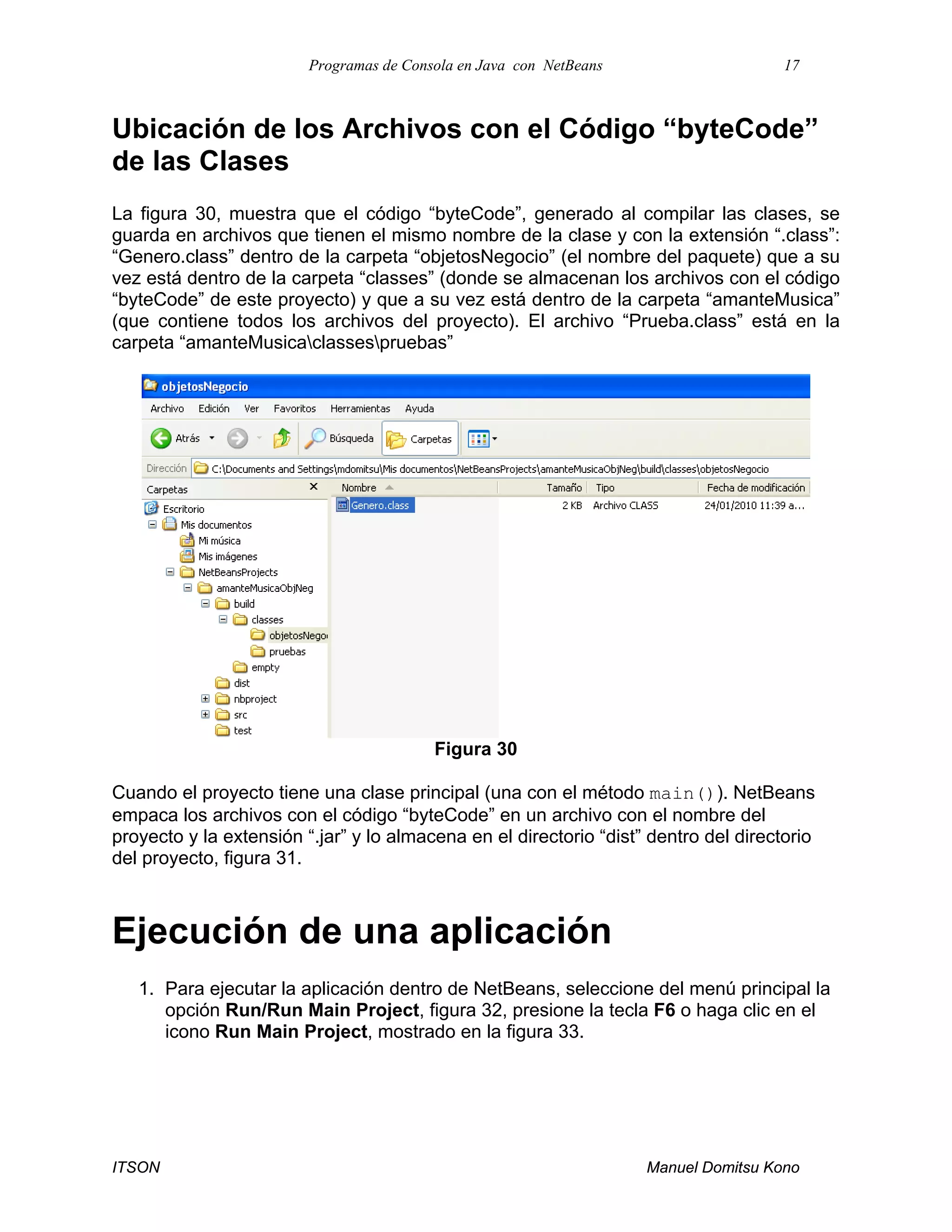 Programas de Consola en Java con NetBeans 17
ITSON Manuel Domitsu Kono
Ubicación de los Archivos con el Código “byteCode”
de las Clases
La figura 30, muestra que el código “byteCode”, generado al compilar las clases, se
guarda en archivos que tienen el mismo nombre de la clase y con la extensión “.class”:
“Genero.class” dentro de la carpeta “objetosNegocio” (el nombre del paquete) que a su
vez está dentro de la carpeta “classes” (donde se almacenan los archivos con el código
“byteCode” de este proyecto) y que a su vez está dentro de la carpeta “amanteMusica”
(que contiene todos los archivos del proyecto). El archivo “Prueba.class” está en la
carpeta “amanteMusicaclassespruebas”
Figura 30
Cuando el proyecto tiene una clase principal (una con el método main()). NetBeans
empaca los archivos con el código “byteCode” en un archivo con el nombre del
proyecto y la extensión “.jar” y lo almacena en el directorio “dist” dentro del directorio
del proyecto, figura 31.
Ejecución de una aplicación
1. Para ejecutar la aplicación dentro de NetBeans, seleccione del menú principal la
opción Run/Run Main Project, figura 32, presione la tecla F6 o haga clic en el
icono Run Main Project, mostrado en la figura 33.
 