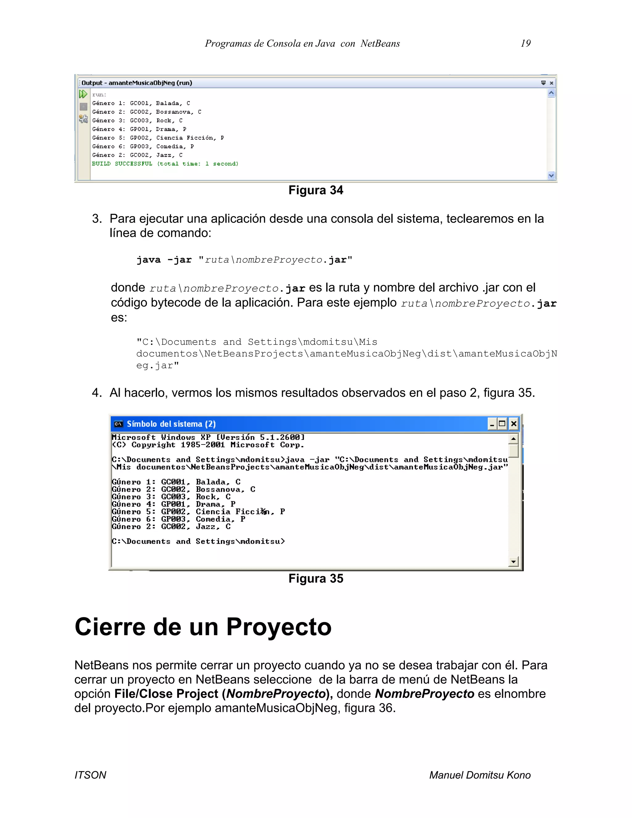 Programas de Consola en Java con NetBeans 19
ITSON Manuel Domitsu Kono
Figura 34
3. Para ejecutar una aplicación desde una consola del sistema, teclearemos en la
línea de comando:
java -jar "rutanombreProyecto.jar"
donde rutanombreProyecto.jar es la ruta y nombre del archivo .jar con el
código bytecode de la aplicación. Para este ejemplo rutanombreProyecto.jar
es:
"C:Documents and SettingsmdomitsuMis
documentosNetBeansProjectsamanteMusicaObjNegdistamanteMusicaObjN
eg.jar"
4. Al hacerlo, vermos los mismos resultados observados en el paso 2, figura 35.
Figura 35
Cierre de un Proyecto
NetBeans nos permite cerrar un proyecto cuando ya no se desea trabajar con él. Para
cerrar un proyecto en NetBeans seleccione de la barra de menú de NetBeans la
opción File/Close Project (NombreProyecto), donde NombreProyecto es elnombre
del proyecto.Por ejemplo amanteMusicaObjNeg, figura 36.
 