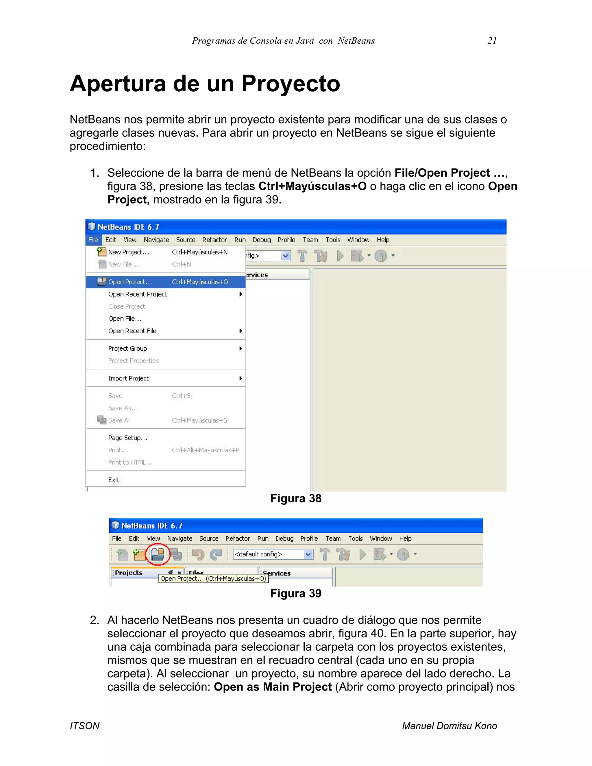Programas de Consola en Java con NetBeans 21
ITSON Manuel Domitsu Kono
Apertura de un Proyecto
NetBeans nos permite abrir un proyecto existente para modificar una de sus clases o
agregarle clases nuevas. Para abrir un proyecto en NetBeans se sigue el siguiente
procedimiento:
1. Seleccione de la barra de menú de NetBeans la opción File/Open Project …,
figura 38, presione las teclas Ctrl+Mayúsculas+O o haga clic en el icono Open
Project, mostrado en la figura 39.
Figura 38
Figura 39
2. Al hacerlo NetBeans nos presenta un cuadro de diálogo que nos permite
seleccionar el proyecto que deseamos abrir, figura 40. En la parte superior, hay
una caja combinada para seleccionar la carpeta con los proyectos existentes,
mismos que se muestran en el recuadro central (cada uno en su propia
carpeta). Al seleccionar un proyecto, su nombre aparece del lado derecho. La
casilla de selección: Open as Main Project (Abrir como proyecto principal) nos
 