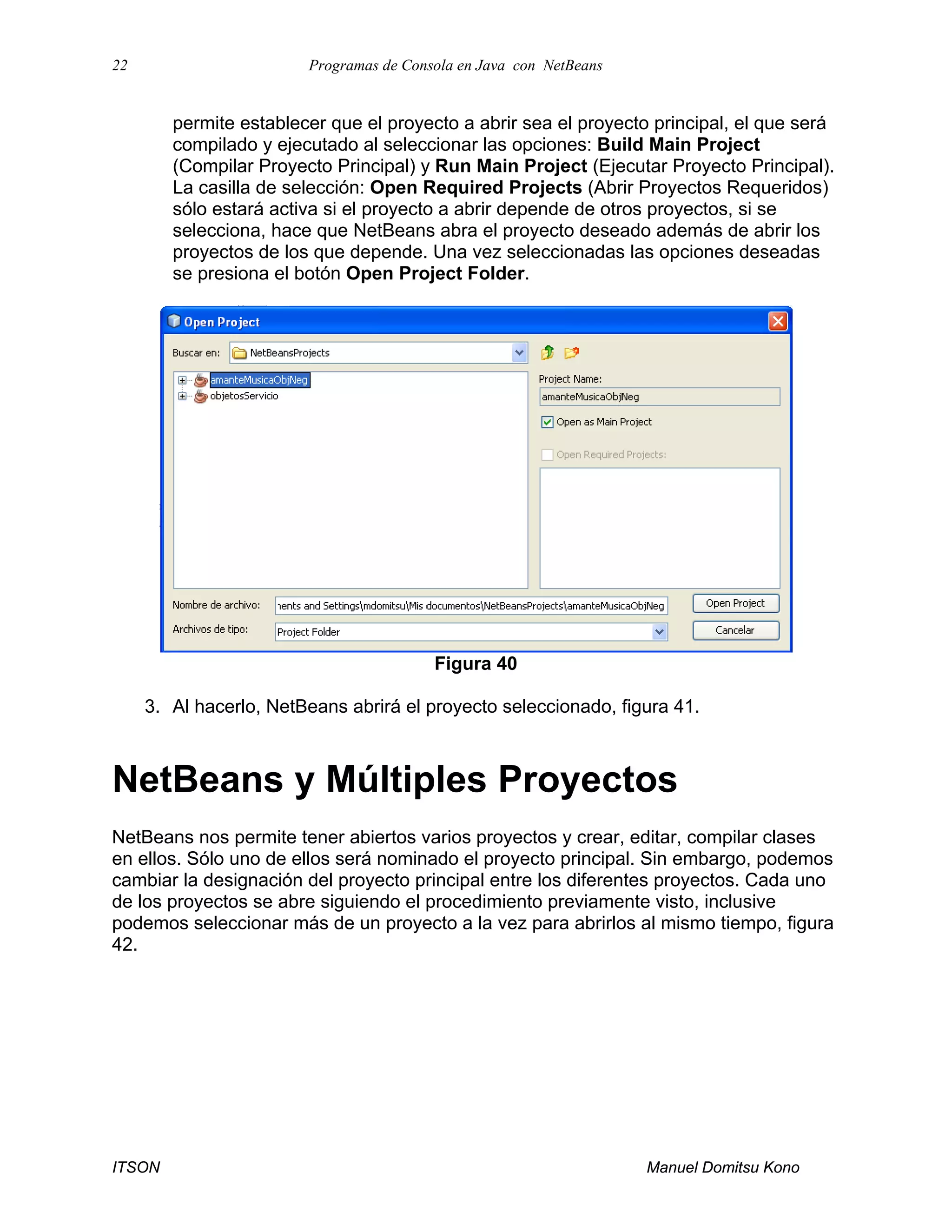 22 Programas de Consola en Java con NetBeans
ITSON Manuel Domitsu Kono
permite establecer que el proyecto a abrir sea el proyecto principal, el que será
compilado y ejecutado al seleccionar las opciones: Build Main Project
(Compilar Proyecto Principal) y Run Main Project (Ejecutar Proyecto Principal).
La casilla de selección: Open Required Projects (Abrir Proyectos Requeridos)
sólo estará activa si el proyecto a abrir depende de otros proyectos, si se
selecciona, hace que NetBeans abra el proyecto deseado además de abrir los
proyectos de los que depende. Una vez seleccionadas las opciones deseadas
se presiona el botón Open Project Folder.
Figura 40
3. Al hacerlo, NetBeans abrirá el proyecto seleccionado, figura 41.
NetBeans y Múltiples Proyectos
NetBeans nos permite tener abiertos varios proyectos y crear, editar, compilar clases
en ellos. Sólo uno de ellos será nominado el proyecto principal. Sin embargo, podemos
cambiar la designación del proyecto principal entre los diferentes proyectos. Cada uno
de los proyectos se abre siguiendo el procedimiento previamente visto, inclusive
podemos seleccionar más de un proyecto a la vez para abrirlos al mismo tiempo, figura
42.
 