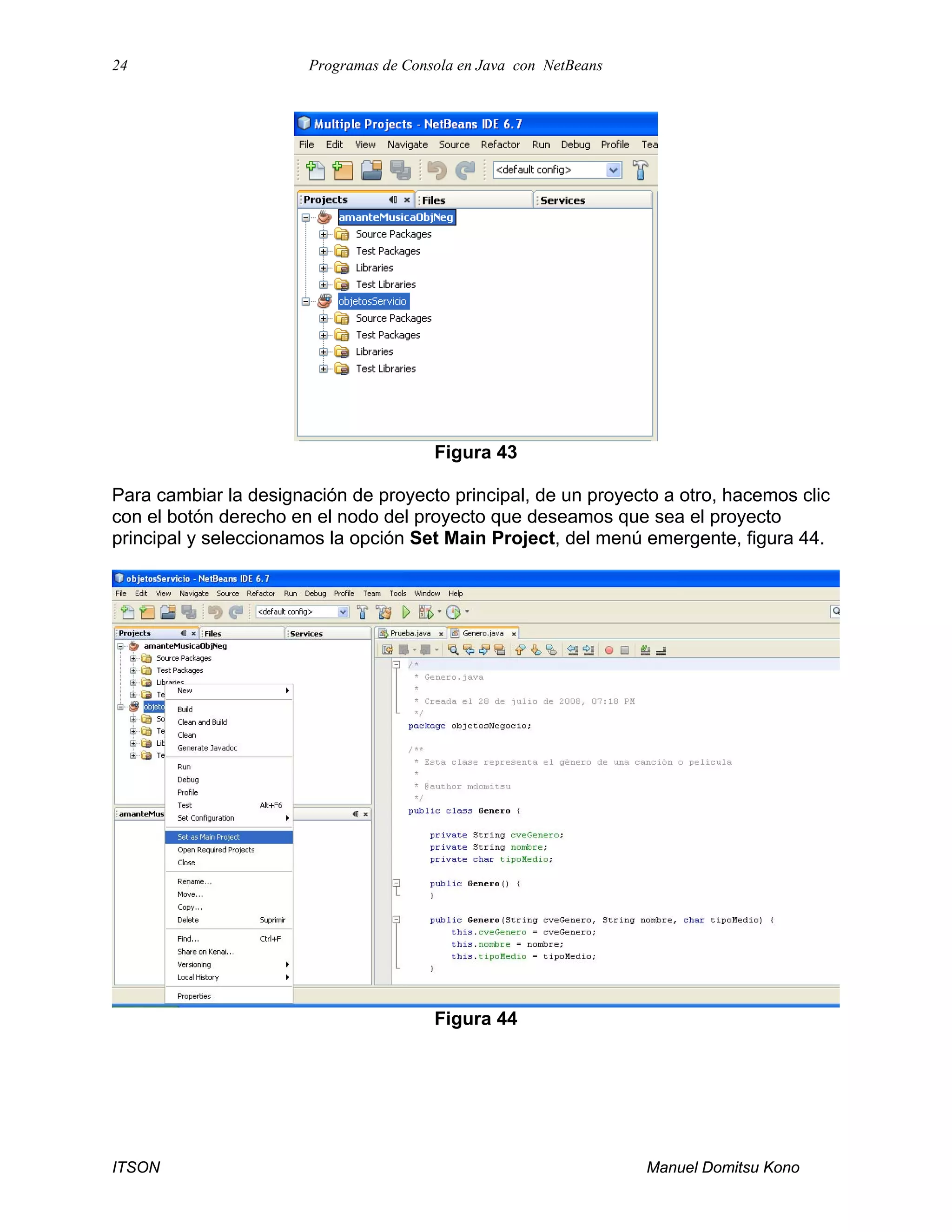 24 Programas de Consola en Java con NetBeans
ITSON Manuel Domitsu Kono
Figura 43
Para cambiar la designación de proyecto principal, de un proyecto a otro, hacemos clic
con el botón derecho en el nodo del proyecto que deseamos que sea el proyecto
principal y seleccionamos la opción Set Main Project, del menú emergente, figura 44.
Figura 44
 