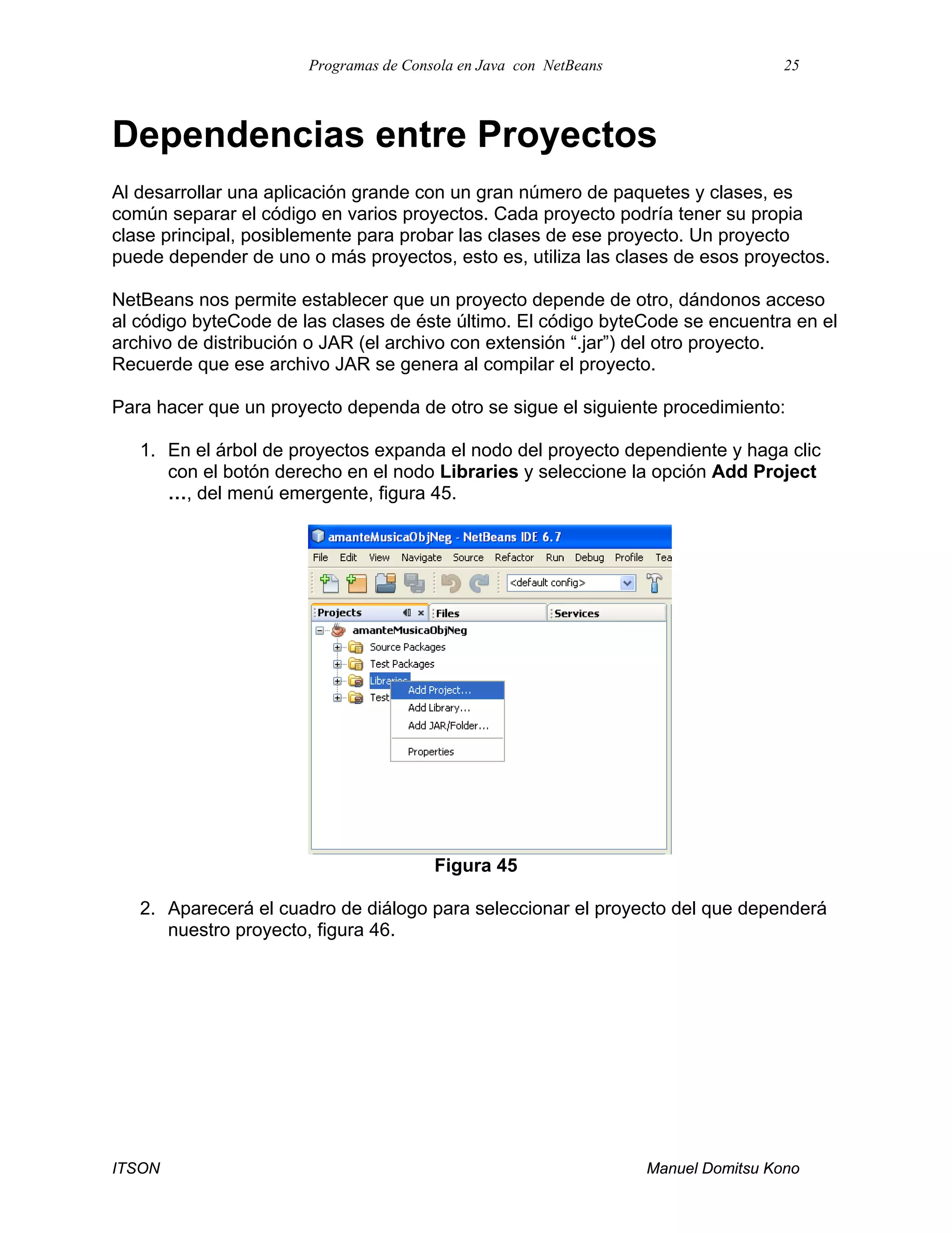 Programas de Consola en Java con NetBeans 25
ITSON Manuel Domitsu Kono
Dependencias entre Proyectos
Al desarrollar una aplicación grande con un gran número de paquetes y clases, es
común separar el código en varios proyectos. Cada proyecto podría tener su propia
clase principal, posiblemente para probar las clases de ese proyecto. Un proyecto
puede depender de uno o más proyectos, esto es, utiliza las clases de esos proyectos.
NetBeans nos permite establecer que un proyecto depende de otro, dándonos acceso
al código byteCode de las clases de éste último. El código byteCode se encuentra en el
archivo de distribución o JAR (el archivo con extensión “.jar”) del otro proyecto.
Recuerde que ese archivo JAR se genera al compilar el proyecto.
Para hacer que un proyecto dependa de otro se sigue el siguiente procedimiento:
1. En el árbol de proyectos expanda el nodo del proyecto dependiente y haga clic
con el botón derecho en el nodo Libraries y seleccione la opción Add Project
…, del menú emergente, figura 45.
Figura 45
2. Aparecerá el cuadro de diálogo para seleccionar el proyecto del que dependerá
nuestro proyecto, figura 46.
 