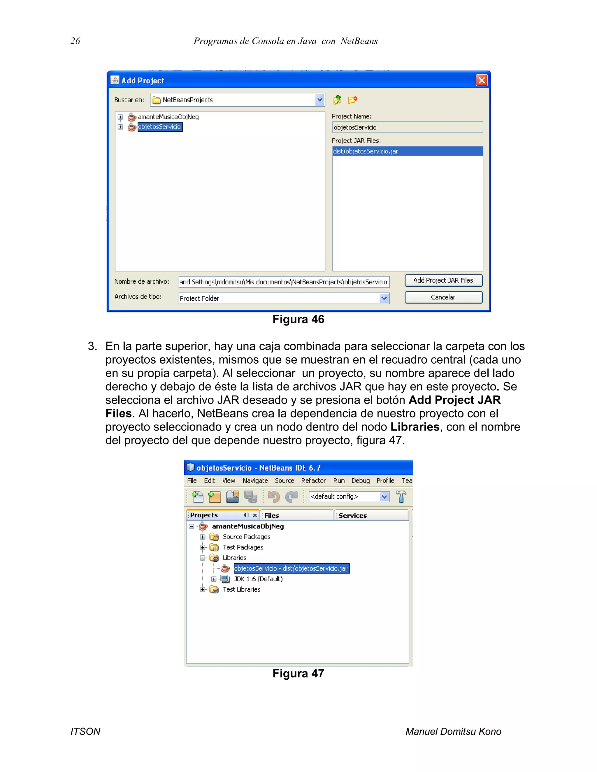 26 Programas de Consola en Java con NetBeans
ITSON Manuel Domitsu Kono
Figura 46
3. En la parte superior, hay una caja combinada para seleccionar la carpeta con los
proyectos existentes, mismos que se muestran en el recuadro central (cada uno
en su propia carpeta). Al seleccionar un proyecto, su nombre aparece del lado
derecho y debajo de éste la lista de archivos JAR que hay en este proyecto. Se
selecciona el archivo JAR deseado y se presiona el botón Add Project JAR
Files. Al hacerlo, NetBeans crea la dependencia de nuestro proyecto con el
proyecto seleccionado y crea un nodo dentro del nodo Libraries, con el nombre
del proyecto del que depende nuestro proyecto, figura 47.
Figura 47
 
