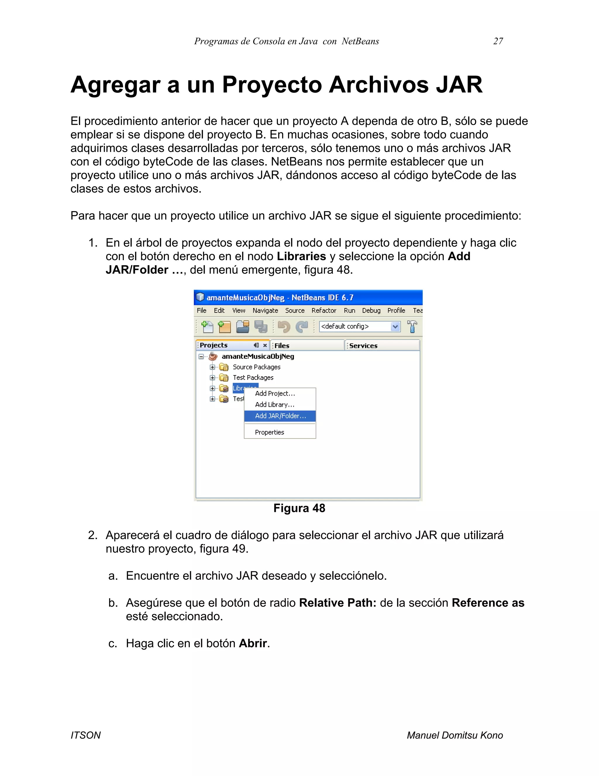 Programas de Consola en Java con NetBeans 27
ITSON Manuel Domitsu Kono
Agregar a un Proyecto Archivos JAR
El procedimiento anterior de hacer que un proyecto A dependa de otro B, sólo se puede
emplear si se dispone del proyecto B. En muchas ocasiones, sobre todo cuando
adquirimos clases desarrolladas por terceros, sólo tenemos uno o más archivos JAR
con el código byteCode de las clases. NetBeans nos permite establecer que un
proyecto utilice uno o más archivos JAR, dándonos acceso al código byteCode de las
clases de estos archivos.
Para hacer que un proyecto utilice un archivo JAR se sigue el siguiente procedimiento:
1. En el árbol de proyectos expanda el nodo del proyecto dependiente y haga clic
con el botón derecho en el nodo Libraries y seleccione la opción Add
JAR/Folder …, del menú emergente, figura 48.
Figura 48
2. Aparecerá el cuadro de diálogo para seleccionar el archivo JAR que utilizará
nuestro proyecto, figura 49.
a. Encuentre el archivo JAR deseado y selecciónelo.
b. Asegúrese que el botón de radio Relative Path: de la sección Reference as
esté seleccionado.
c. Haga clic en el botón Abrir.
 
