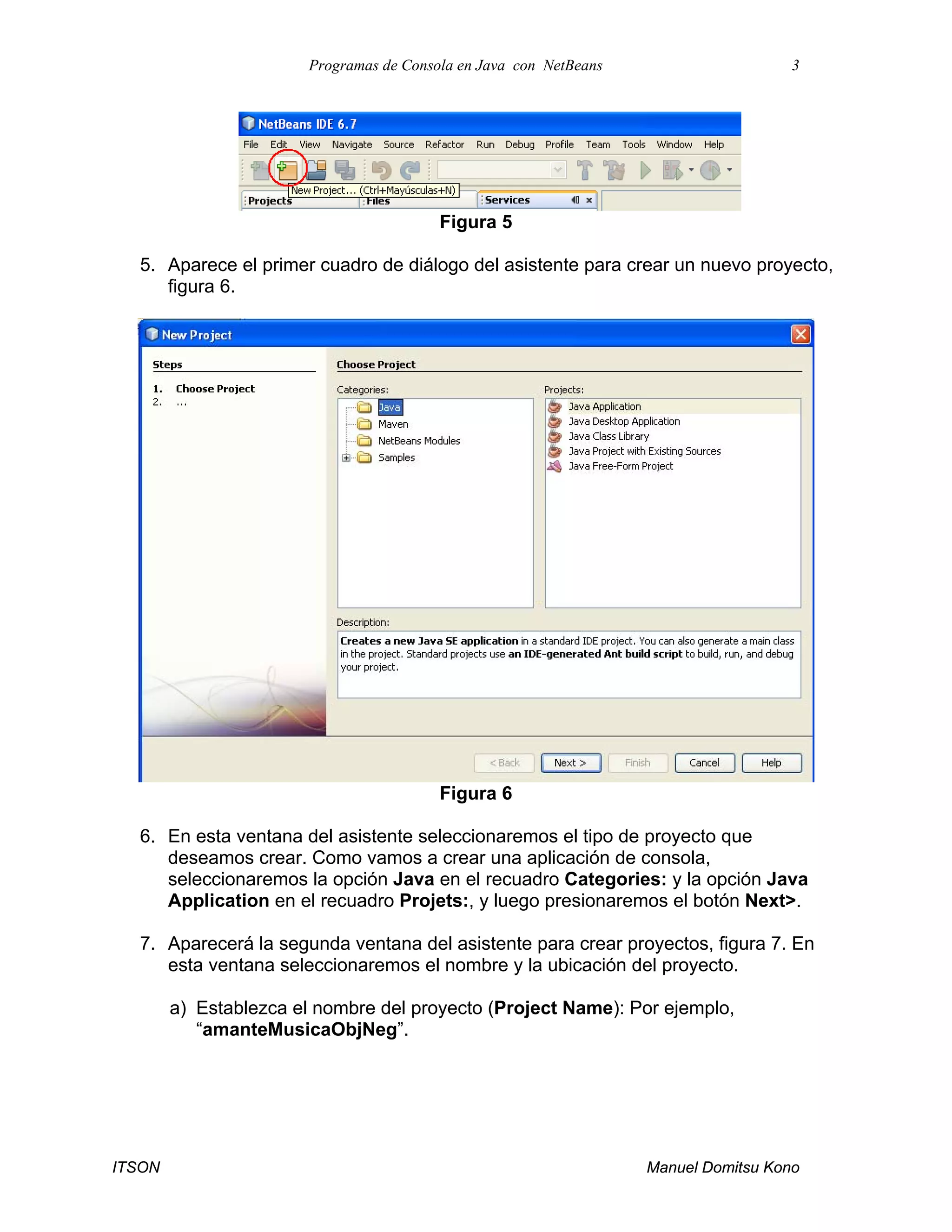 Programas de Consola en Java con NetBeans 3
ITSON Manuel Domitsu Kono
Figura 5
5. Aparece el primer cuadro de diálogo del asistente para crear un nuevo proyecto,
figura 6.
Figura 6
6. En esta ventana del asistente seleccionaremos el tipo de proyecto que
deseamos crear. Como vamos a crear una aplicación de consola,
seleccionaremos la opción Java en el recuadro Categories: y la opción Java
Application en el recuadro Projets:, y luego presionaremos el botón Next>.
7. Aparecerá la segunda ventana del asistente para crear proyectos, figura 7. En
esta ventana seleccionaremos el nombre y la ubicación del proyecto.
a) Establezca el nombre del proyecto (Project Name): Por ejemplo,
“amanteMusicaObjNeg”.
 