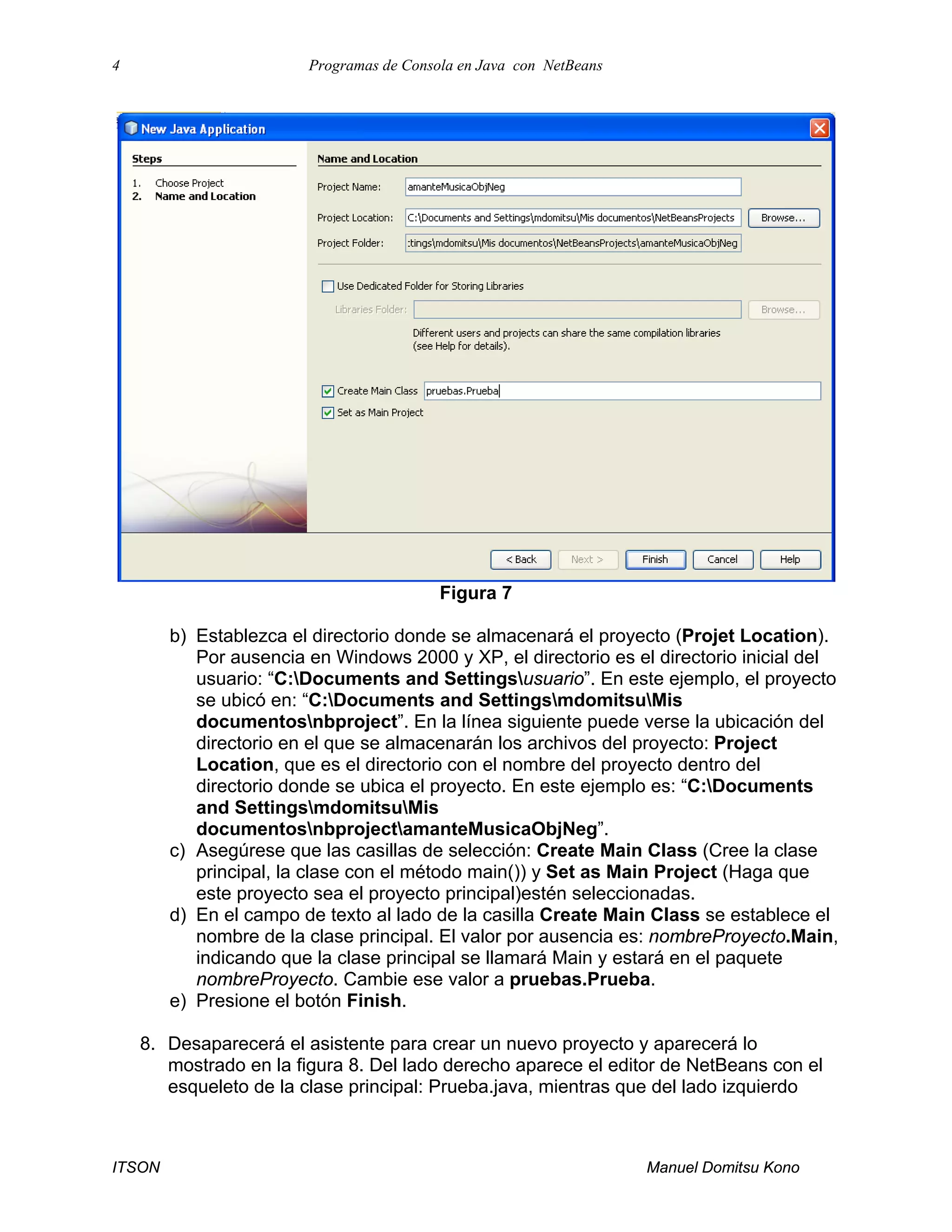 4 Programas de Consola en Java con NetBeans
ITSON Manuel Domitsu Kono
Figura 7
b) Establezca el directorio donde se almacenará el proyecto (Projet Location).
Por ausencia en Windows 2000 y XP, el directorio es el directorio inicial del
usuario: “C:Documents and Settingsusuario”. En este ejemplo, el proyecto
se ubicó en: “C:Documents and SettingsmdomitsuMis
documentosnbproject”. En la línea siguiente puede verse la ubicación del
directorio en el que se almacenarán los archivos del proyecto: Project
Location, que es el directorio con el nombre del proyecto dentro del
directorio donde se ubica el proyecto. En este ejemplo es: “C:Documents
and SettingsmdomitsuMis
documentosnbprojectamanteMusicaObjNeg”.
c) Asegúrese que las casillas de selección: Create Main Class (Cree la clase
principal, la clase con el método main()) y Set as Main Project (Haga que
este proyecto sea el proyecto principal)estén seleccionadas.
d) En el campo de texto al lado de la casilla Create Main Class se establece el
nombre de la clase principal. El valor por ausencia es: nombreProyecto.Main,
indicando que la clase principal se llamará Main y estará en el paquete
nombreProyecto. Cambie ese valor a pruebas.Prueba.
e) Presione el botón Finish.
8. Desaparecerá el asistente para crear un nuevo proyecto y aparecerá lo
mostrado en la figura 8. Del lado derecho aparece el editor de NetBeans con el
esqueleto de la clase principal: Prueba.java, mientras que del lado izquierdo
 