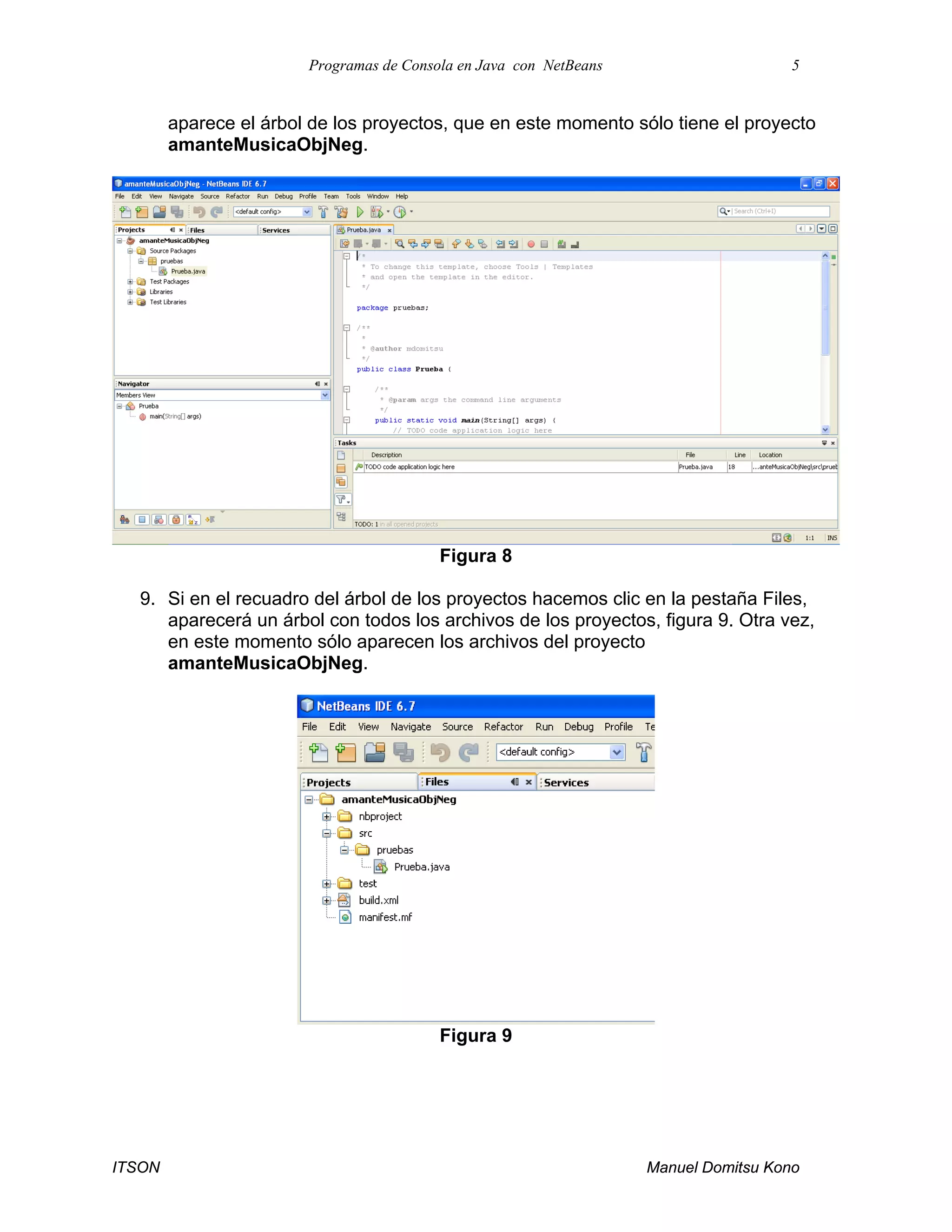 Programas de Consola en Java con NetBeans 5
ITSON Manuel Domitsu Kono
aparece el árbol de los proyectos, que en este momento sólo tiene el proyecto
amanteMusicaObjNeg.
Figura 8
9. Si en el recuadro del árbol de los proyectos hacemos clic en la pestaña Files,
aparecerá un árbol con todos los archivos de los proyectos, figura 9. Otra vez,
en este momento sólo aparecen los archivos del proyecto
amanteMusicaObjNeg.
Figura 9
 