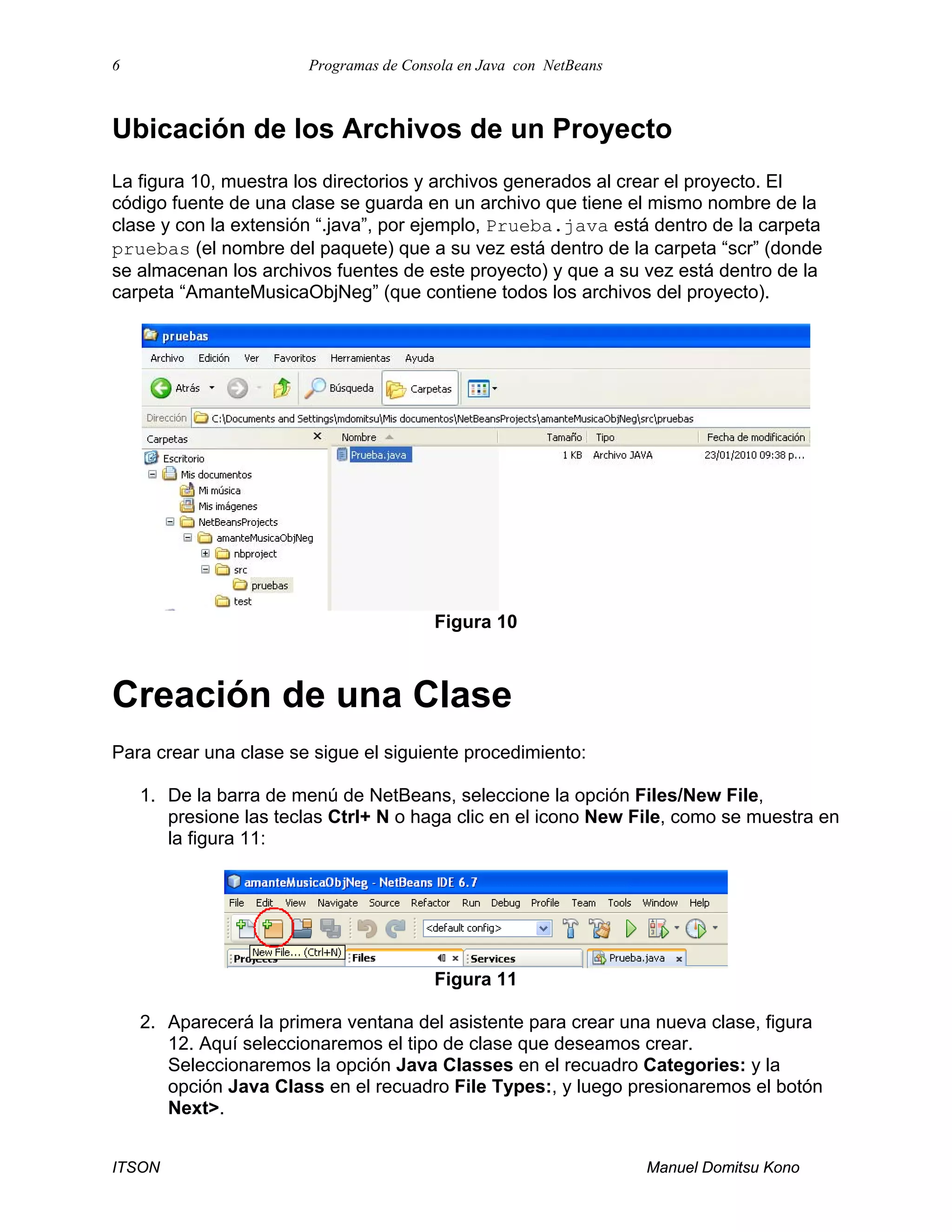 6 Programas de Consola en Java con NetBeans
ITSON Manuel Domitsu Kono
Ubicación de los Archivos de un Proyecto
La figura 10, muestra los directorios y archivos generados al crear el proyecto. El
código fuente de una clase se guarda en un archivo que tiene el mismo nombre de la
clase y con la extensión “.java”, por ejemplo, Prueba.java está dentro de la carpeta
pruebas (el nombre del paquete) que a su vez está dentro de la carpeta “scr” (donde
se almacenan los archivos fuentes de este proyecto) y que a su vez está dentro de la
carpeta “AmanteMusicaObjNeg” (que contiene todos los archivos del proyecto).
Figura 10
Creación de una Clase
Para crear una clase se sigue el siguiente procedimiento:
1. De la barra de menú de NetBeans, seleccione la opción Files/New File,
presione las teclas Ctrl+ N o haga clic en el icono New File, como se muestra en
la figura 11:
Figura 11
2. Aparecerá la primera ventana del asistente para crear una nueva clase, figura
12. Aquí seleccionaremos el tipo de clase que deseamos crear.
Seleccionaremos la opción Java Classes en el recuadro Categories: y la
opción Java Class en el recuadro File Types:, y luego presionaremos el botón
Next>.
 