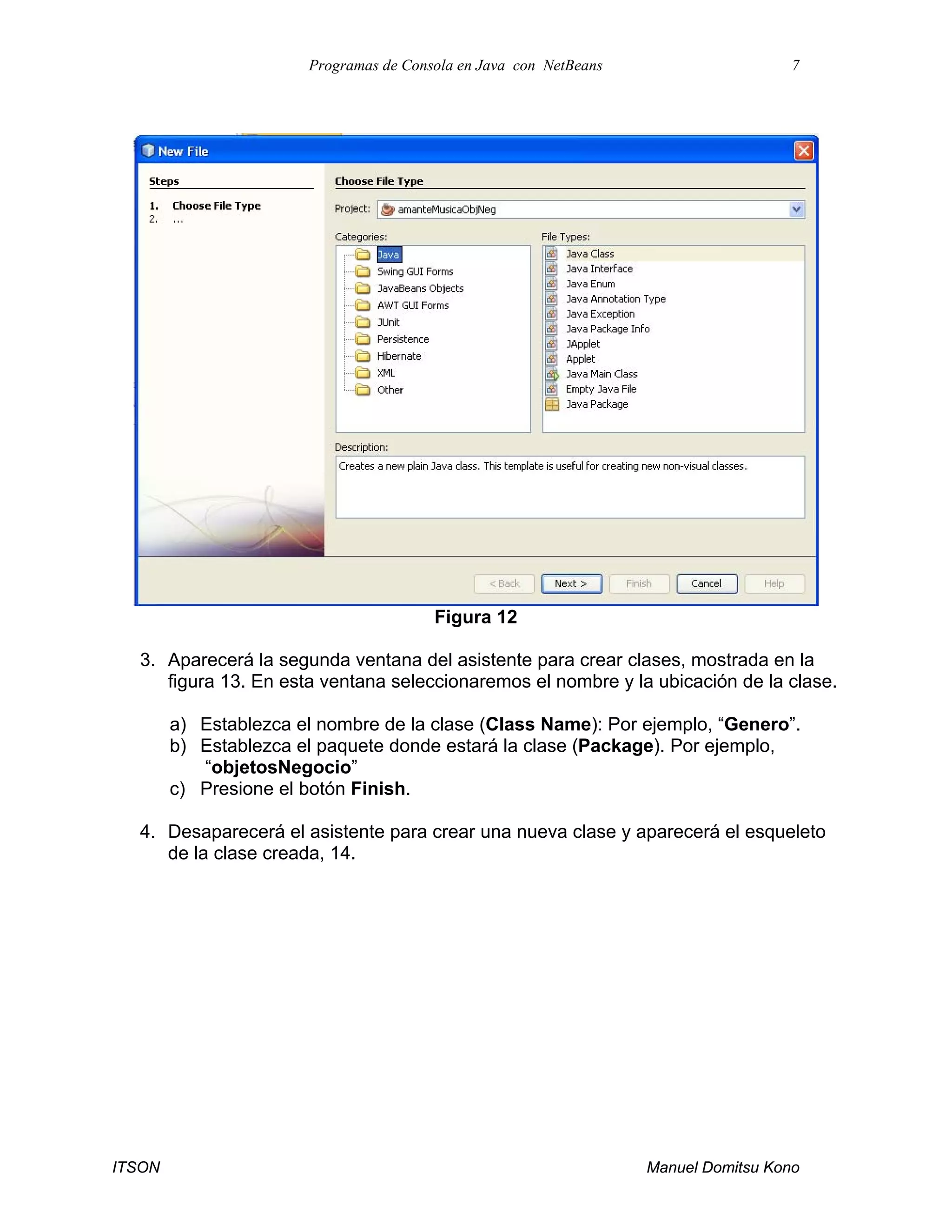 Programas de Consola en Java con NetBeans 7
ITSON Manuel Domitsu Kono
Figura 12
3. Aparecerá la segunda ventana del asistente para crear clases, mostrada en la
figura 13. En esta ventana seleccionaremos el nombre y la ubicación de la clase.
a) Establezca el nombre de la clase (Class Name): Por ejemplo, “Genero”.
b) Establezca el paquete donde estará la clase (Package). Por ejemplo,
“objetosNegocio”
c) Presione el botón Finish.
4. Desaparecerá el asistente para crear una nueva clase y aparecerá el esqueleto
de la clase creada, 14.
 