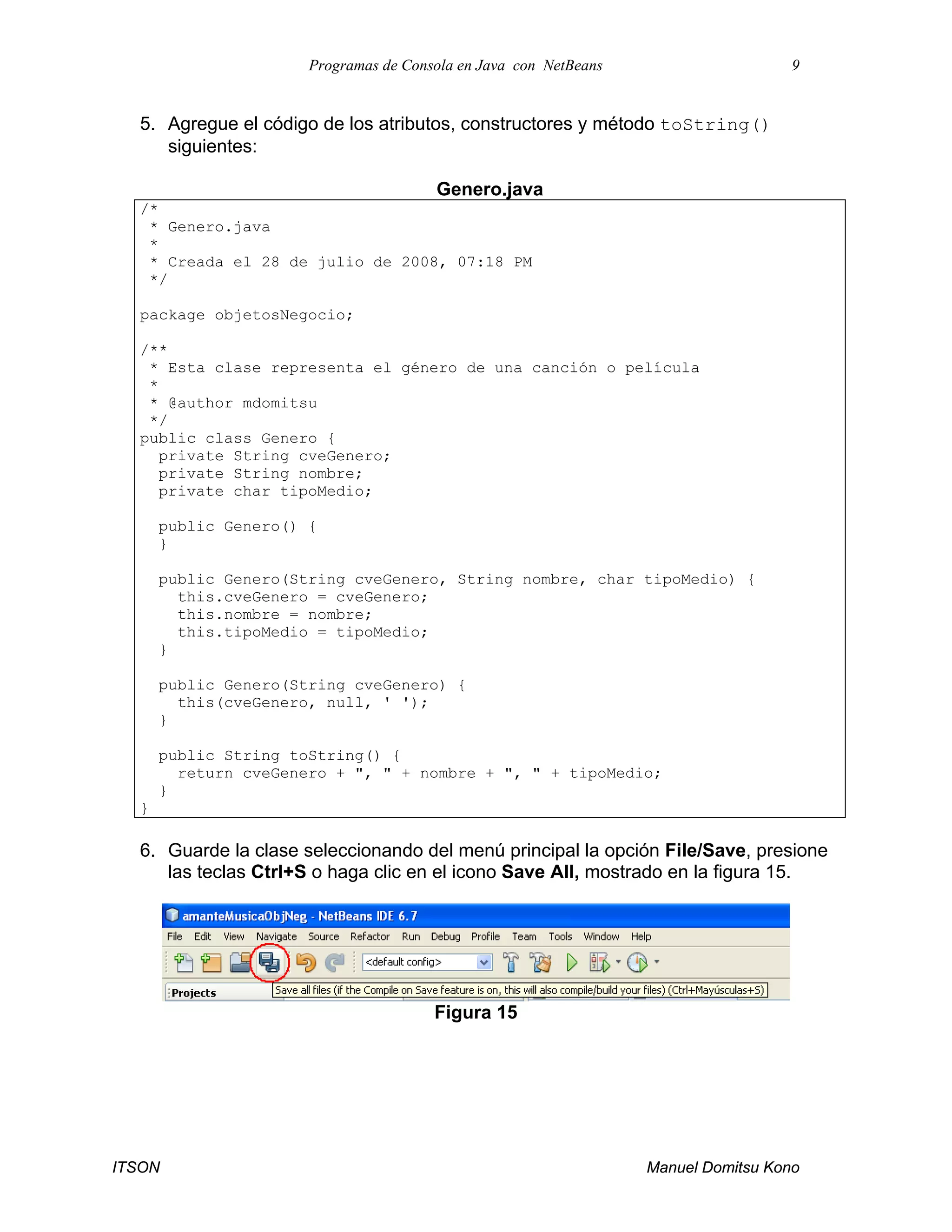 Programas de Consola en Java con NetBeans 9
ITSON Manuel Domitsu Kono
5. Agregue el código de los atributos, constructores y método toString()
siguientes:
Genero.java
/*
* Genero.java
*
* Creada el 28 de julio de 2008, 07:18 PM
*/
package objetosNegocio;
/**
* Esta clase representa el género de una canción o película
*
* @author mdomitsu
*/
public class Genero {
private String cveGenero;
private String nombre;
private char tipoMedio;
public Genero() {
}
public Genero(String cveGenero, String nombre, char tipoMedio) {
this.cveGenero = cveGenero;
this.nombre = nombre;
this.tipoMedio = tipoMedio;
}
public Genero(String cveGenero) {
this(cveGenero, null, ' ');
}
public String toString() {
return cveGenero + ", " + nombre + ", " + tipoMedio;
}
}
6. Guarde la clase seleccionando del menú principal la opción File/Save, presione
las teclas Ctrl+S o haga clic en el icono Save All, mostrado en la figura 15.
Figura 15
 