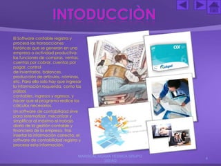 El Software contable registra y
procesa las transacciones
históricas que se generan en una
empresa o actividad productiva:
las funciones de compras, ventas,
cuentas por cobrar, cuentas por
pagar, control
de inventarios, balances,
producción de artículos, nóminas,
etc. Para ello solo hay que ingresar
la información requerida, como las
pólizas
contables, ingresos y egresos, y
hacer que el programa realice los
cálculos necesarios.
Un software de contabilidad sirve
para sistematizar, mecanizar y
simplificar al máximo el trabajo
diario de la gestión contable y
financiera de la empresa. Tras
insertar la información correcta, el
software de contabilidad registra y
procesa esta información.
MARISCAL AGAMA YESSICA GRUPO:
202 AO
4
 