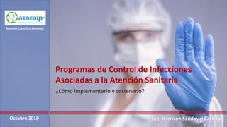 Programas de Control de Infecciones
Asociadas a la Atención Sanitaria
¿Cómo implementarlo y sostenerlo?
Octubre 2019
Reunión Científica Mensual
Mg. Harrison Sandoval Castillo
 