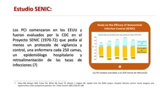 Estudio SENIC:
7. Haley RW, Morgan WM, Culver DH, White JW, Emori TG, Mosser J, Hughes JM. Update from the SENIC project. Hospital infection control: recent progress and
opportunities under prospective payment. Am J Infect Control 1985;13(3):97-108
Study on the Efficacy of Nosocomial
Infection Control (SENIC)
Los PCI estaban asociados a un 32% menos de infecciones
Los PCI comenzaron en los EEUU y
fueron evaluados por la CDC en el
Proyecto SENIC (1970-72) que pedía al
menos un protocolo de vigilancia y
control, una enfermera cada 250 camas,
un epidemiólogo hospitalario y
retroalimentación de las tasas de
infecciones (7)
 