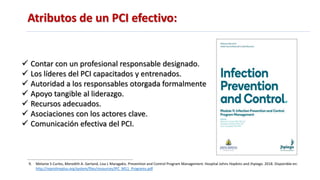 Atributos de un PCI efectivo:
9. Melanie S Curles, Meredith A. Gerland, Lisa L Maragakis. Prevention and Control Program Management. Hospital Johns Hopkins and Jhpiego. 2018. Disponible en:
http://reprolineplus.org/system/files/resources/IPC_M11_Programs.pdf
 Contar con un profesional responsable designado.
 Los líderes del PCI capacitados y entrenados.
 Autoridad a los responsables otorgada formalmente
 Apoyo tangible al liderazgo.
 Recursos adecuados.
 Asociaciones con los actores clave.
 Comunicación efectiva del PCI.
 