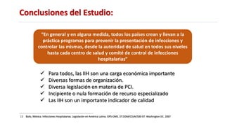 Conclusiones del Estudio:
13. Bolis, Mónica. Infecciones Hospitalarias. Legislación en América Latina. OPS-OMS. DT.DDM/CD/A/500-07. Washington DC. 2007
 Para todos, las IIH son una carga económica importante
 Diversas formas de organización.
 Diversa legislación en materia de PCI.
 Incipiente o nula formación de recurso especializado
 Las IIH son un importante indicador de calidad
“En general y en alguna medida, todos los países crean y llevan a la
práctica programas para prevenir la presentación de infecciones y
controlar las mismas, desde la autoridad de salud en todos sus niveles
hasta cada centro de salud y comité de control de infecciones
hospitalarias”
 