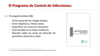 El Programa de Control de Infecciones:
El programa debe (18):
- Tener presente los riesgos locales.
- Tener objetivos y metas claras.
- Especificar los recursos necesarios
- Estar basado en la mejor evidencia
- Abordar todas las áreas de atención de
pacientes, personal y visita.
18. Joint Commission International. Manual de Estándares de Acreditación. 6ta edición. 2018
 