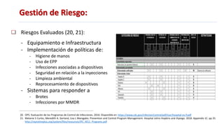 Gestión de Riesgo:
Riesgos Evaluados (20, 21):
- Equipamiento e Infraestructura
- Implementación de políticas de:
- Higiene de manos
- Uso de EPP
- Infecciones asociadas a dispositivos
- Seguridad en relación a la inyecciones
- Limpieza ambiental
- Reprocesamiento de dispositivos
- Sistemas para responder a
- Brotes
- Infecciones por MMDR
20. OPS. Evaluación de los Programas de Control de Infecciones. 2016. Disponible en: https://www.cdc.gov/infectionControl/pdf/icar/hospital-es-P.pdf
21. Melanie S Curles, Meredith A. Gerland, Lisa L Maragakis. Prevention and Control Program Management. Hospital Johns Hopkins and Jhpiego. 2018. Appendix 1C. pp 25
http://reprolineplus.org/system/files/resources/IPC_M11_Programs.pdf
 