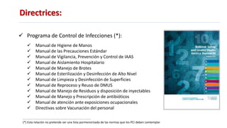 Directrices:
 Programa de Control de Infecciones (*):
 Manual de Higiene de Manos
 Manual de las Precauciones Estándar
 Manual de Vigilancia, Prevención y Control de IAAS
 Manual de Aislamiento Hospitalario
 Manual de Manejo de Brotes
 Manual de Esterilización y Desinfección de Alto Nivel
 Manual de Limpieza y Desinfección de Superficies
 Manual de Reproceso y Reuso de DMUS
 Manual de Manejo de Residuos y disposición de inyectables
 Manual de Manejo y Prescripción de antibióticos
 Manual de atención ante exposiciones ocupacionales
 Directivas sobre Vacunación del personal
(*) Esta relación no pretende ser una lista pormenorizada de las normas que los PCI deben contemplar
 