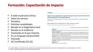 Formación: Capacitación de Impacto
 A todo el personal clínico
 Sobre las normas
 Periódica
 Distintas modalidades
 Basada en el diagnóstico local
 Basada en la evidencia
 Focalizada en lo que importa
 En un lenguaje comprensible
 Evaluada
 ECI Certificada (22,23)
22. Huatoto Valdivia y col. Impacto de un programa de capacitación para la prevención de infecciones intrahospitalarias en un hospital general. Lima Perú.
23. APIC. Competency Model for the Infection Preventionist. 2015
 