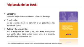 Vigilancia de las IAAS:
 Selectiva:
Pacientes hospitalizados sometidos a factores de riesgo
 Focalizada:
En los servicios donde se sometan a los pacientes a los
factores de riesgo
 Activa y Permanente:
Va a la búsqueda de casos 7/365. Hace falta investigación
para validar otros tipos: visitas menos veces a la semana,
microbiológico, informática, etc.
24. DT. Lineamientos para la Vigilancia, Prevención y Control de Infecciones Asociadas a la Atención de Salud. MINSA-Perú. 2015
 
