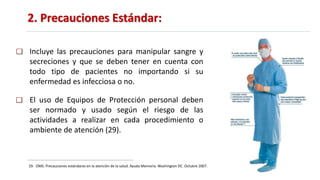 2. Precauciones Estándar:
29. OMS. Precauciones estándares en la atención de la salud. Ayuda Memoria. Washington DC. Octubre 2007.
Incluye las precauciones para manipular sangre y
secreciones y que se deben tener en cuenta con
todo tipo de pacientes no importando si su
enfermedad es infecciosa o no.
El uso de Equipos de Protección personal deben
ser normado y usado según el riesgo de las
actividades a realizar en cada procedimiento o
ambiente de atención (29).
 