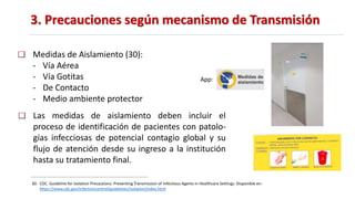 3. Precauciones según mecanismo de Transmisión
30. CDC. Guideline for Isolation Precautions: Preventing Transmission of Infectious Agents in Healthcare Settings. Disponible en:
https://www.cdc.gov/infectioncontrol/guidelines/isolation/index.html
Medidas de Aislamiento (30):
- Vía Aérea
- Vía Gotitas
- De Contacto
- Medio ambiente protector
Las medidas de aislamiento deben incluir el
proceso de identificación de pacientes con patolo-
gías infecciosas de potencial contagio global y su
flujo de atención desde su ingreso a la institución
hasta su tratamiento final.
App:
 