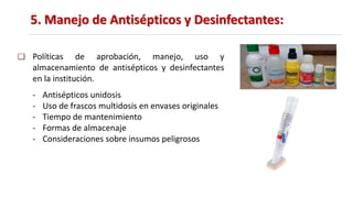 5. Manejo de Antisépticos y Desinfectantes:
Políticas de aprobación, manejo, uso y
almacenamiento de antisépticos y desinfectantes
en la institución.
- Antisépticos unidosis
- Uso de frascos multidosis en envases originales
- Tiempo de mantenimiento
- Formas de almacenaje
- Consideraciones sobre insumos peligrosos
 