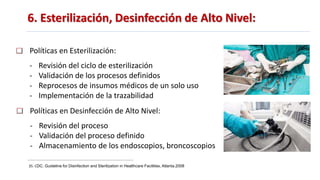 6. Esterilización, Desinfección de Alto Nivel:
35. CDC. Guideline for Disinfection and Sterilization in Healthcare Facilities, Atlanta.2008
Políticas en Esterilización:
- Revisión del ciclo de esterilización
- Validación de los procesos definidos
- Reprocesos de insumos médicos de un solo uso
- Implementación de la trazabilidad
Políticas en Desinfección de Alto Nivel:
- Revisión del proceso
- Validación del proceso definido
- Almacenamiento de los endoscopios, broncoscopios
 