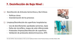 7. Desinfección de Bajo Nivel :
36. CDC-HICPAC. Recommendations of CDC and the Healthcare Infection Control Practices Advisory Committee. Atlanta. 2003.
Desinfección de Artículos Semicríticos y No Críticos
- Políticas claras
- Estandarización de los procesos
Limpieza/Desinfección de superficies hospitalarias:
- Uso de desinfectantes aprobados (amonios, lejía)
- Paños de microfibra, mopas de color diferenciado
- Protocolos limpieza/desinfección de superficies
- Validación de protocolos (bioluminiscencia, ATP)
 