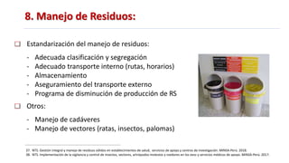 8. Manejo de Residuos:
37. NTS. Gestión integral y manejo de residuos sólidos en establecimientos de salud, servicios de apoyo y centros de investigación. MINSA-Perú. 2018.
38. NTS. Implementación de la vigilancia y control de insectos, vectores, artrópodos molestos y roedores en los eess y servicios médicos de apoyo. MINSA-Perú. 2017.
Estandarización del manejo de residuos:
- Adecuada clasificación y segregación
- Adecuado transporte interno (rutas, horarios)
- Almacenamiento
- Aseguramiento del transporte externo
- Programa de disminución de producción de RS
Otros:
- Manejo de cadáveres
- Manejo de vectores (ratas, insectos, palomas)
 