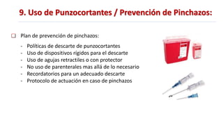 9. Uso de Punzocortantes / Prevención de Pinchazos:
Plan de prevención de pinchazos:
- Políticas de descarte de punzocortantes
- Uso de dispositivos rígidos para el descarte
- Uso de agujas retractiles o con protector
- No uso de parenterales mas allá de lo necesario
- Recordatorios para un adecuado descarte
- Protocolo de actuación en caso de pinchazos
 