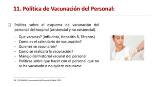11. Política de Vacunación del Personal:
40. CDC-MMWR. Inmunización del Personal de Salud. 2001.
Política sobre el esquema de vacunación del
personal del hospital (asistencial y no asistencial).
- Que vacunas? (Influenza, Hepatitis B, Tétanos)
- Como es el calendario de vacunación?
- Quienes se vacunarán?
- Como se realizará la vacunación?
- Manejo del historial vacunal del personal
- Políticas sobre que hacer con el personal que no
se ha vacunado o no quiere vacunarse
 