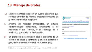 13. Manejo de Brotes:
43. OGE. Manual de Investigación y Control de Brotes Epidémicos para el Nivel Local. MINSA-Perú. 2003.
Los brotes infecciosos son un evento centinela que
se debe abordar de manera integral e impacta de
gran manera en los hospitales.
Amerita de medidas inmediatas, un estudio
epidemiológico exhaustivo, tratamiento a los
pacientes y sus familias, y el abordaje de lo
mediático que suele ser la situación.
Un protocolo de actuación bajo el esquema de un
estudio de casos y controles, y análisis bacterioló-
gico, debe traer las primeras respuestas. (43)
https://www.outbreak-database.com/Home.aspx
 