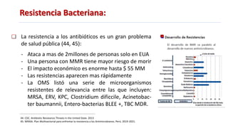 Resistencia Bacteriana:
44. CDC. Antibiotic Resistance Threats in the United State. 2013
45. MINSA. Plan Multisectorial para enfrentar la resistencia a los Antimicrobianos. Perú. 2019-2021.
La resistencia a los antibióticos es un gran problema
de salud pública (44, 45):
- Ataca a mas de 2millones de personas solo en EUA
- Una persona con MMR tiene mayor riesgo de morir
- El impacto económico es enorme hasta $ 55 MM
- Las resistencias aparecen mas rápidamente
- La OMS listó una serie de microorganismos
resistentes de relevancia entre las que incluyen:
MRSA, ERV, KPC, Clostridium dificcile, Acinetobac-
ter baumannii, Entero-bacterias BLEE +, TBC MDR.
 