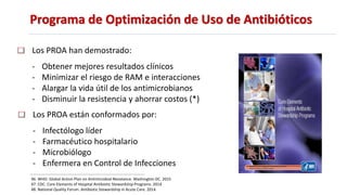 Programa de Optimización de Uso de Antibióticos
46. WHO. Global Action Plan on Antimicrobial Resistance. Washington DC. 2015
47. CDC. Core Elements of Hospital Antibiotic Stewardship Programs. 2014
48. National Quality Forum. Antibiotic Stewardship in Acute Care. 2014.
Los PROA han demostrado:
- Obtener mejores resultados clínicos
- Minimizar el riesgo de RAM e interacciones
- Alargar la vida útil de los antimicrobianos
- Disminuir la resistencia y ahorrar costos (*)
Los PROA están conformados por:
- Infectólogo líder
- Farmacéutico hospitalario
- Microbiólogo
- Enfermera en Control de Infecciones
 