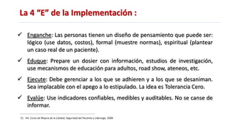 La 4 “E” de la Implementación :
51. IHI. Curso de Mejora de la Calidad, Seguridad del Paciente y Liderazgo. 2008
 Enganche: Las personas tienen un diseño de pensamiento que puede ser:
lógico (use datos, costos), formal (muestre normas), espiritual (plantear
un caso real de un paciente).
 Eduque: Prepare un dosier con información, estudios de investigación,
use mecanismos de educación para adultos, road show, ateneos, etc.
 Ejecute: Debe gerenciar a los que se adhieren y a los que se desaniman.
Sea implacable con el apego a lo estipulado. La idea es Tolerancia Cero.
 Evalúe: Use indicadores confiables, medibles y auditables. No se canse de
informar.
 