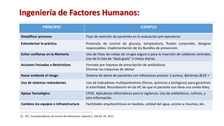 Ingeniería de Factores Humanos:
52. IFIC. Concepto Básicos de Control de Infecciones. Capítulo 1. 2da Ed. UK. 2011.
PRINCIPIO EJEMPLO
Simplificar procesos Flujo de atención de pacientes en la evaluación pre-operatoria
Estandarizar la práctica Protocolo de control de glucosa, temperatura, fluidos corporales, designar
responsables. Implementación de los Bundles de prevención.
Evitar confianza en la Memoria Uso de listas de cotejo de cirugía segura o para la inserción de catéteres centrales,
Uso de la lista de “dayli goals” o metas diarias
Acciones Forzadas o Restrictivas Formato pre impreso de prescripción de antibióticos
Eliminar las máquinas de afeitar
Hacer evidente el riesgo Sistema de alerta de pacientes con infecciones previas: S.aureus, Bacterias BLEE +
Uso de sistemas redundantes Uso de indicadores multiparámetros (físicos, químicos y biológicos) para garantizar
la esterilidad. Recordatorio en las HC de que el paciente aun lleva una sonda foley
Apoyo Tecnológico CPOE. Aplicativos informáticos para la vigilancia. Uso de antibióticos, cultivos, y
otra información.
Cambios los equipos e Infraestructura Facilidades arquitectónicas en lavabos, calidad del agua, acceso a insumos, etc.
 