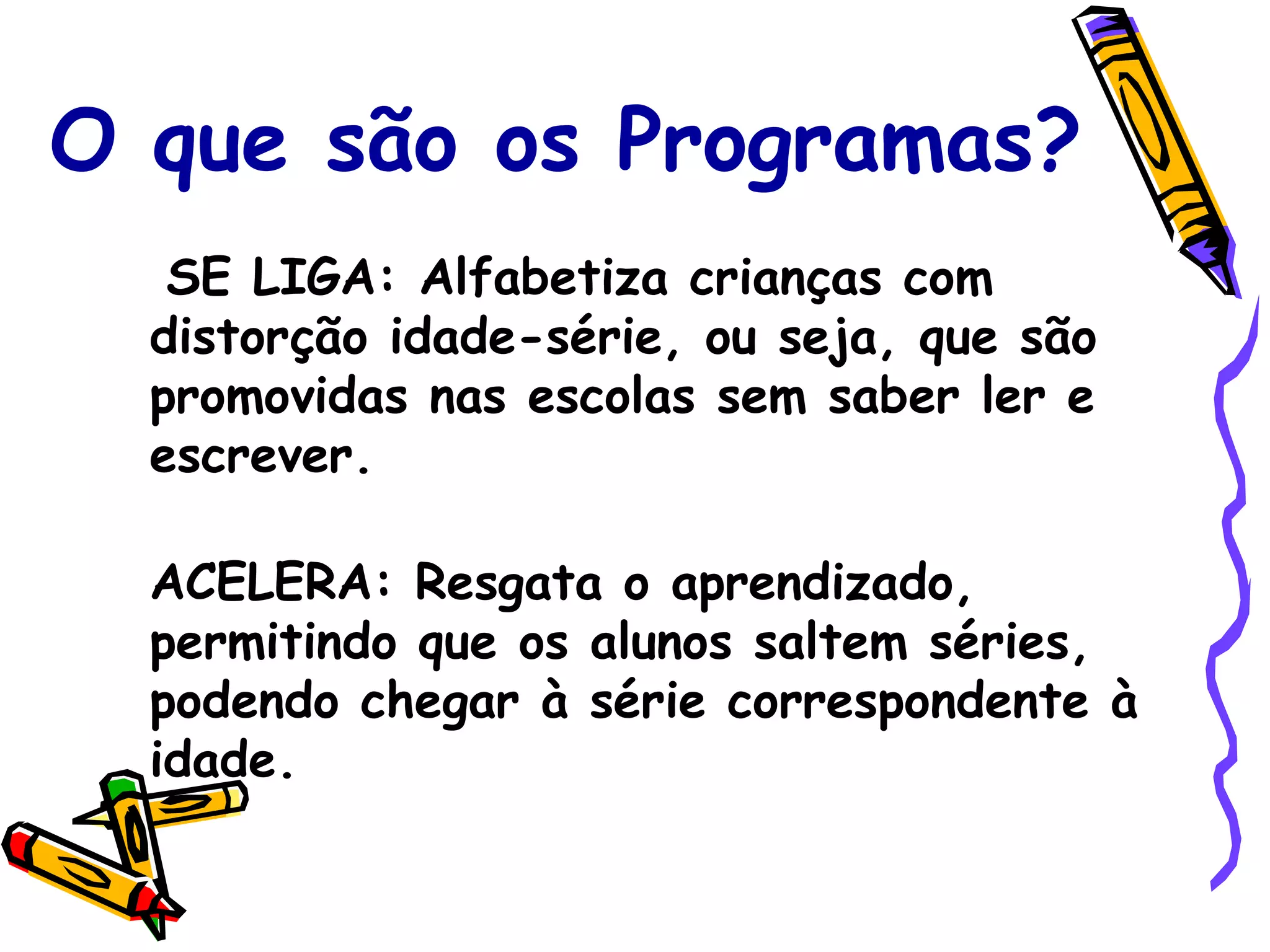 O que são os Programas? SE LIGA :   Alfabetiza crianças com distorção idade-série, ou seja, que são promovidas nas escolas sem saber ler e escrever. ACELERA :   Resgata o aprendizado, permitindo que os alunos saltem séries, podendo chegar à série correspondente à idade. 
